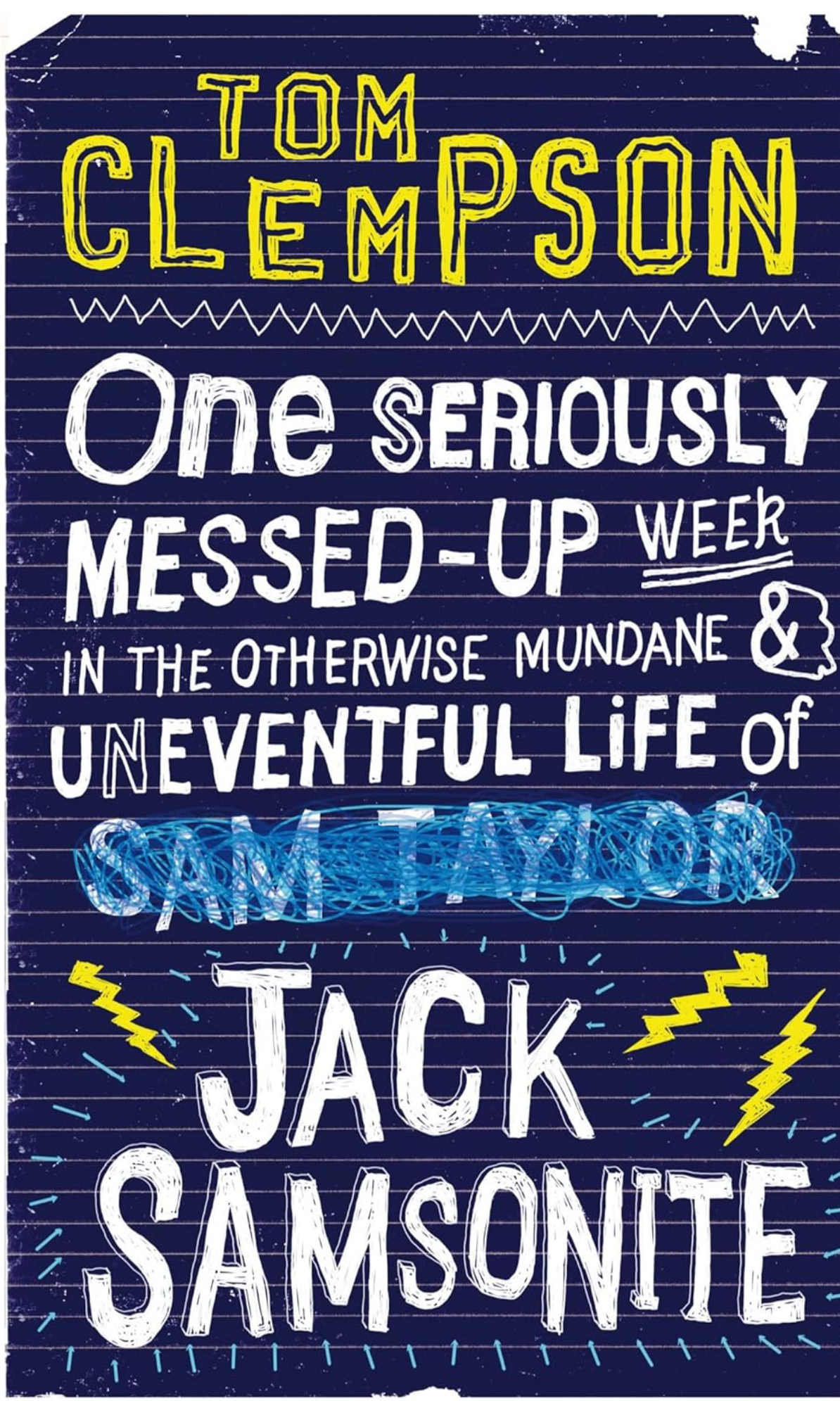 Dark blue book cover in the style of a page from a teenage notebook - lined paper, doodles of lightning bolts, and scruffy, uneven white lettering that spells the book’s title - ‘One Seriously Messed-Up Week in the Otherwise Mundane and Uneventful Life of Jack Samsonite’ The name Jack Samsonite appears to have been added as an afterthought, replacing another name, Sam Taylor, that has been scribbled out in light blue pen. The author’s name appears at the top of the page in equally scruffy, yellow lettering - Tom Clempson